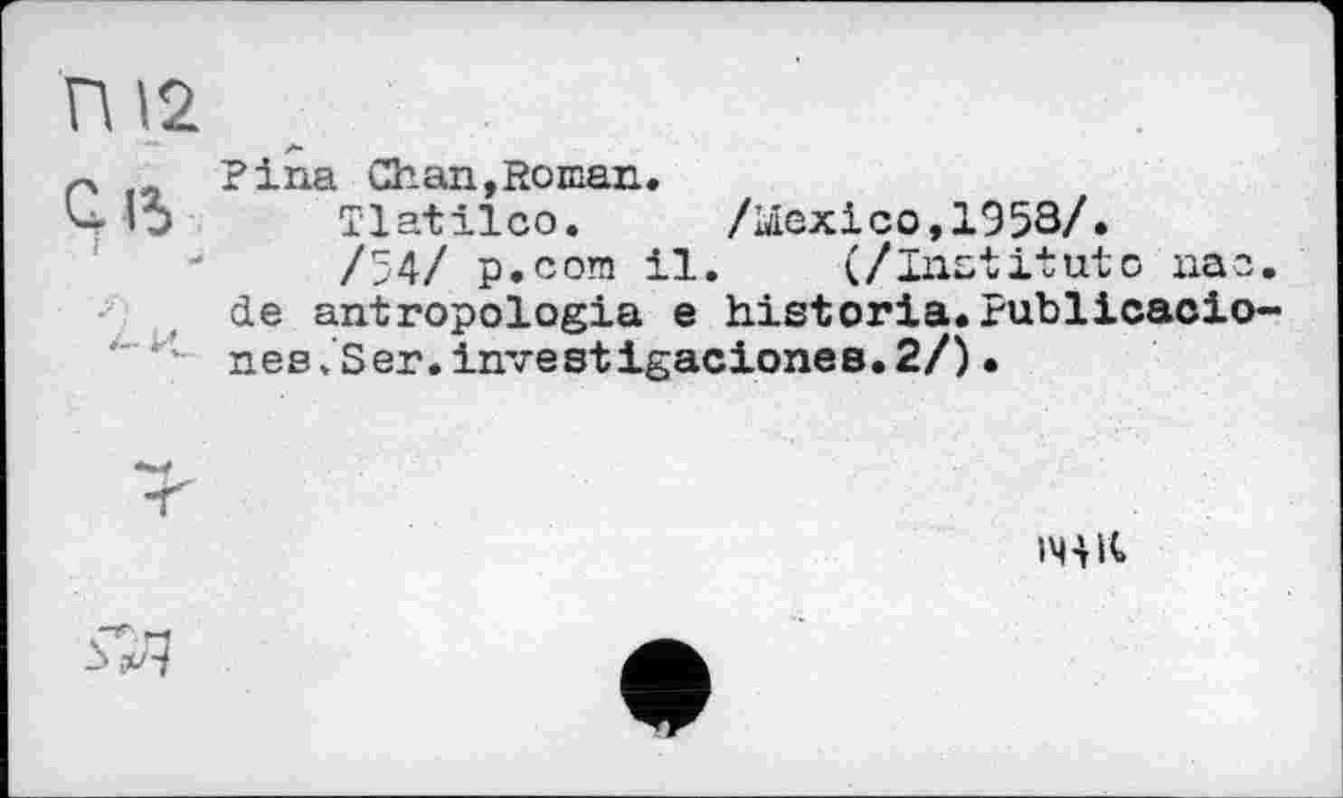 ﻿П12
n Pina Chan,Roman.
Ц ’ □	Tlatilco.	/Mexico, 19 53/.
/54/ p.com il. (/Institute пае. de antropologia e historia.Publicacio-nes/Ser.investigacioneB.2/) •
